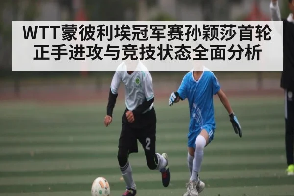 WTT蒙彼利埃冠军赛孙颖莎首轮正手进攻与竞技状态全面分析