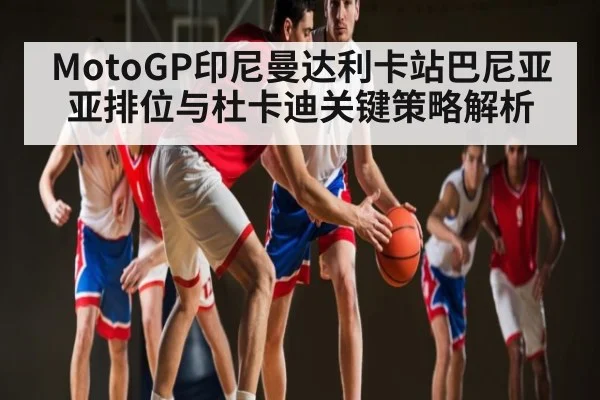 MotoGP印尼曼达利卡站巴尼亚亚排位与杜卡迪关键策略解析