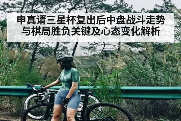 申真谞三星杯复出后中盘战斗走势与棋局胜负关键及心态变化解析